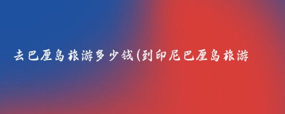 去巴厘岛旅游多少钱(到印尼巴厘岛旅游价格	)