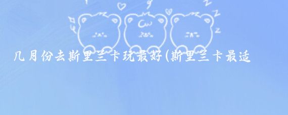 几月份去斯里兰卡玩最好(斯里兰卡最适合旅游的季节	)