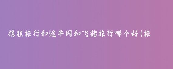 携程旅行和途牛网和飞猪旅行哪个好(旅游携程和飞猪哪个好	)