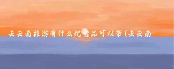 去云南旅游有什么纪念品可以带(去云南旅游纪念品	)
