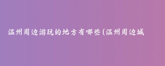 温州周边游玩的地方有哪些(温州周边城市旅游推荐	)