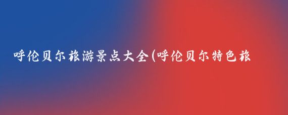 呼伦贝尔旅游景点大全(呼伦贝尔特色旅游景点	)