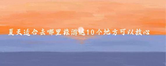 夏天适合去哪里旅游这10个地方可以放心去(夏天去哪儿旅游比较好	)
