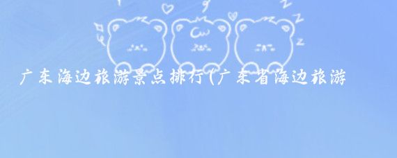 广东海边旅游景点排行(广东省海边旅游景点	)