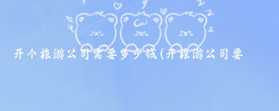 开个旅游公司需要多少钱(开旅游公司要多少钱	)