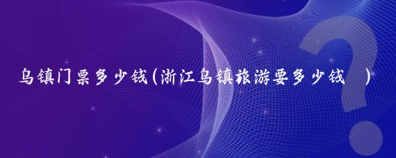 乌镇门票多少钱(浙江乌镇旅游要多少钱	)