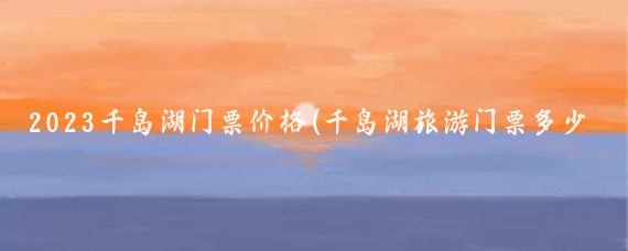 2023千岛湖门票价格(千岛湖旅游门票多少钱	)