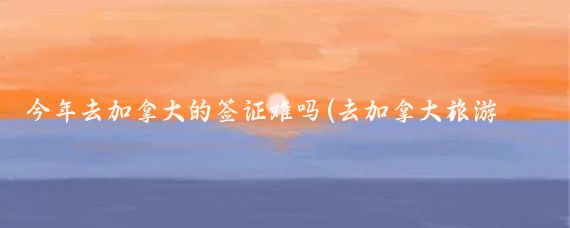 今年去加拿大的签证难吗(去加拿大旅游签证难吗	)