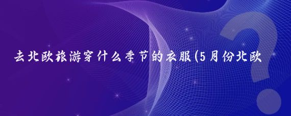 去北欧旅游穿什么季节的衣服(5月份北欧旅游穿什么	)