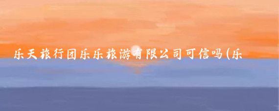 乐天旅行团乐乐旅游有限公司可信吗(乐旅天下旅游团可信吗	)