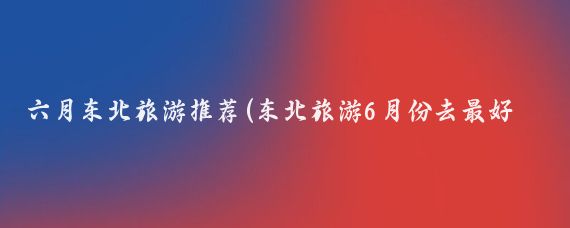 六月东北旅游推荐(东北旅游6月份去最好	)
