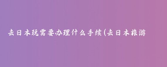 去日本玩需要办理什么手续(去日本旅游都需要什么手续	)