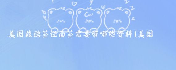 美国旅游签证面签需要带哪些资料(美国旅游签证面签材料清单	)