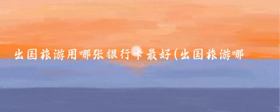 出国旅游用哪张银行卡最好(出国旅游哪个银行卡好	)