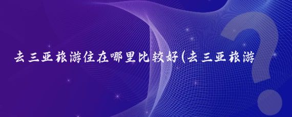 去三亚旅游住在哪里比较好(去三亚旅游住宿攻略	)