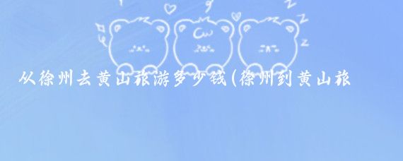 从徐州去黄山旅游多少钱(徐州到黄山旅游团价格	)