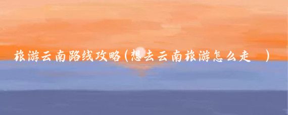 旅游云南路线攻略(想去云南旅游怎么走	)