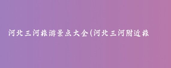 河北三河旅游景点大全(河北三河附近旅游景点	)