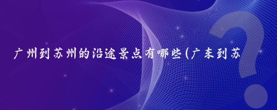 广州到苏州的沿途景点有哪些(广东到苏州旅游多少钱	)