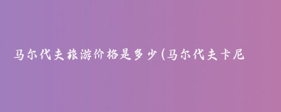 马尔代夫旅游价格是多少(马尔代夫卡尼旅游报价	)