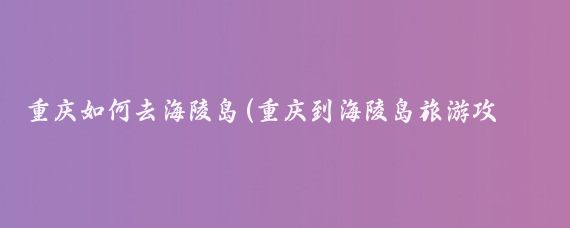 重庆如何去海陵岛(重庆到海陵岛旅游攻略	)