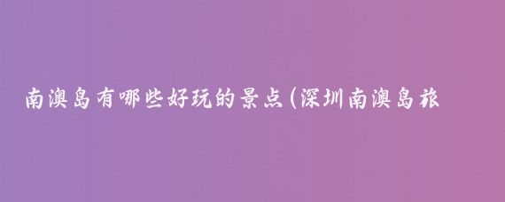 南澳岛有哪些好玩的景点(深圳南澳岛旅游景点	)
