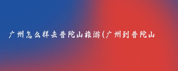 广州怎么样去普陀山旅游(广州到普陀山旅游攻略	)