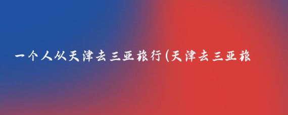 一个人从天津去三亚旅行(天津去三亚旅游团	)