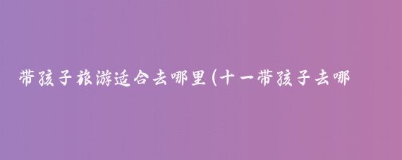 带孩子旅游适合去哪里(十一带孩子去哪旅游好	)