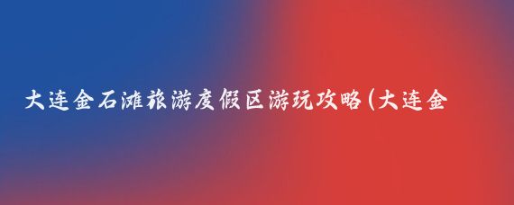大连金石滩旅游度假区游玩攻略(大连金石滩旅游攻略app	)