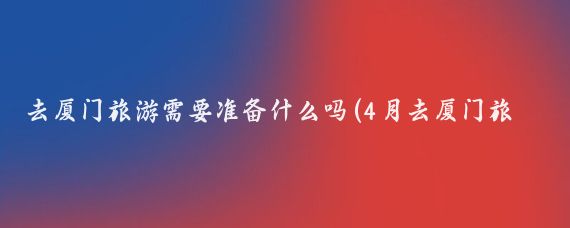 去厦门旅游需要准备什么吗(4月去厦门旅游要带什么	)