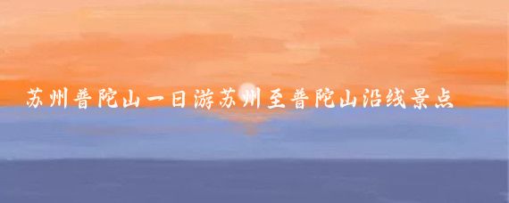 苏州普陀山一日游苏州至普陀山沿线景点(苏州出发到普陀山旅游	)
