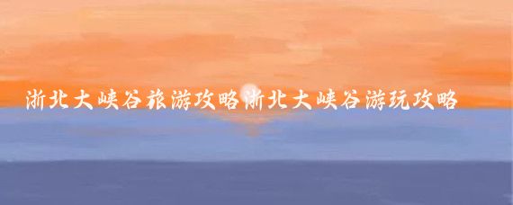 浙北大峡谷旅游攻略浙北大峡谷游玩攻略(浙北大峡谷旅游图	)