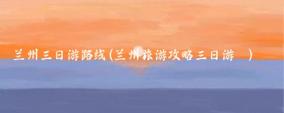 兰州三日游路线(兰州旅游攻略三日游	)