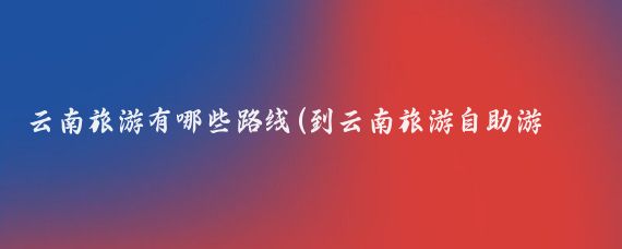 云南旅游有哪些路线(到云南旅游自助游路线	)