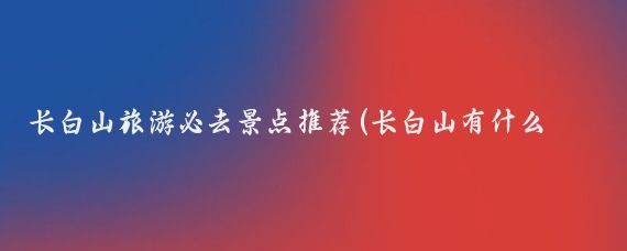 长白山旅游必去景点推荐(长白山有什么旅游景区	)