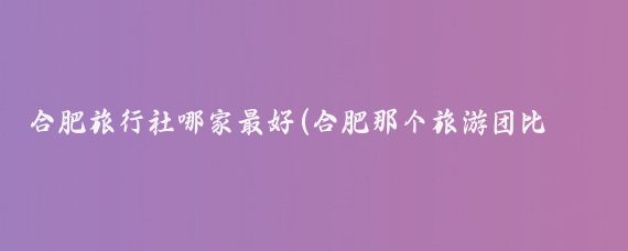 合肥旅行社哪家最好(合肥那个旅游团比较好	)