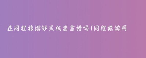 在同程旅游够买机票靠谱吗(同程旅游网机票可靠吗	)