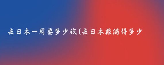 去日本一周要多少钱(去日本旅游得多少钱啊	)