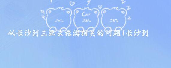 从长沙到三亚去旅游相关的问题(长沙到三亚旅游价格	)