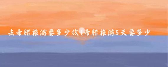 去希腊旅游要多少钱(希腊旅游5天要多少钱	)