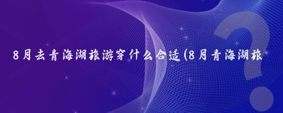 8月去青海湖旅游穿什么合适(8月青海湖旅游准备	)