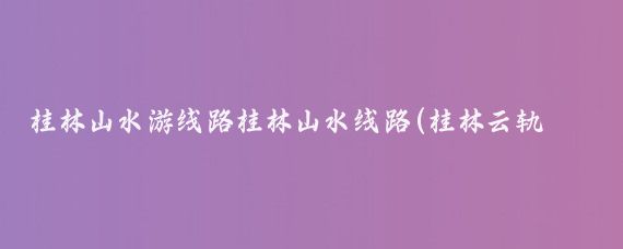 桂林山水游线路桂林山水线路(桂林云轨旅游线路图	)