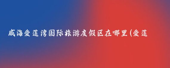 威海爱莲湾国际旅游度假区在哪里(爱莲湾国际旅游度假区	)