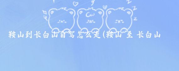 鞍山到长白山自驾怎么走(鞍山 至 长白山旅游攻略	)