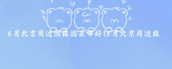 6月北京周边游旅游去哪好(6月北京周边旅游攻略	)