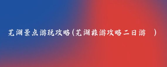 芜湖景点游玩攻略(芜湖旅游攻略二日游	)