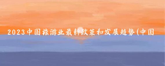 2023中国旅游业最新政策和发展趋势(中国旅游业发展政策	)