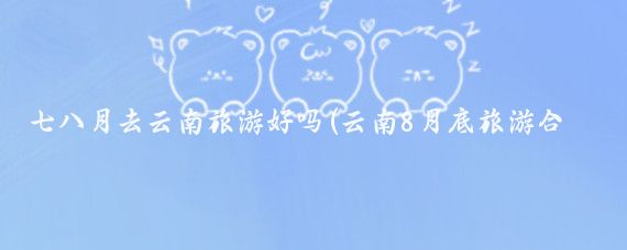 七八月去云南旅游好吗(云南8月底旅游合适吗	)