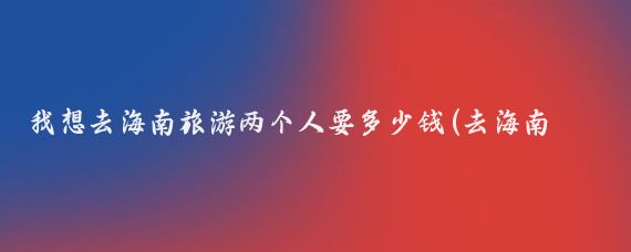 我想去海南旅游两个人要多少钱(去海南旅游要带多少钱	)
